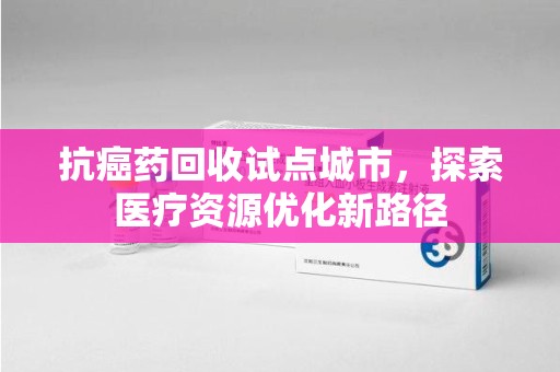 漳州抗癌药回收试点城市，探索医疗资源优化新路径