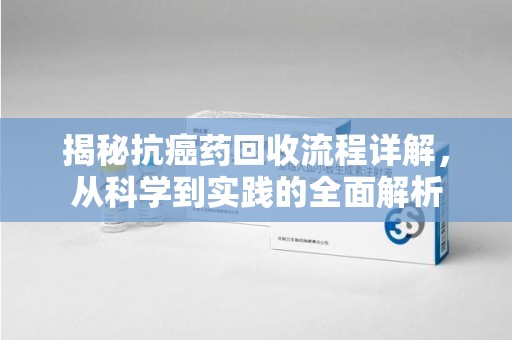 漳州揭秘抗癌药回收流程详解，从科学到实践的全面解析