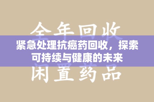 漳州紧急处理抗癌药回收，探索可持续与健康的未来