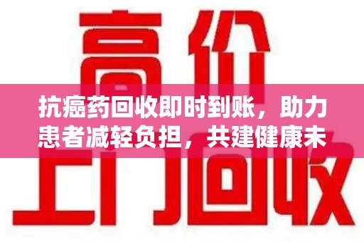 漳州抗癌药回收即时到账，助力患者减轻负担，共建健康未来