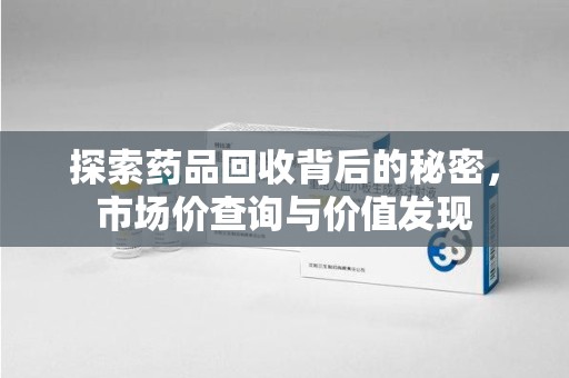 漳州探索药品回收背后的秘密，市场价查询与价值发现