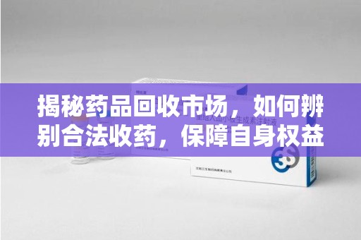 漳州揭秘药品回收市场，如何辨别合法收药，保障自身权益