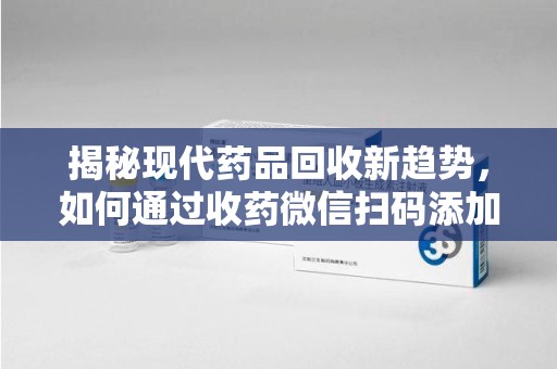 漳州揭秘现代药品回收新趋势，如何通过收药微信扫码添加开启便捷之旅