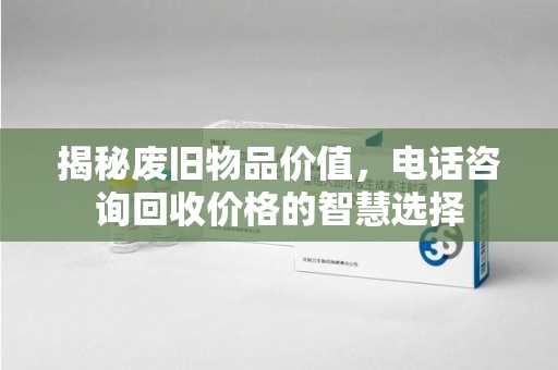 漳州揭秘废旧物品价值，电话咨询回收价格的智慧选择