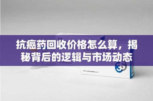 漳州抗癌药回收价格怎么算，揭秘背后的逻辑与市场动态