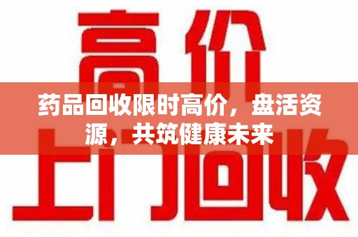 漳州药品回收限时高价，盘活资源，共筑健康未来