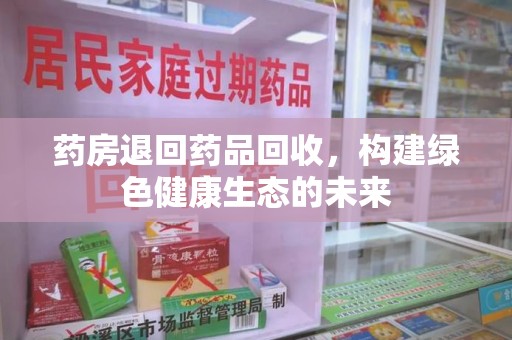 漳州药房退回药品回收，构建绿色健康生态的未来