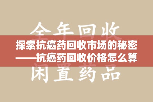 漳州探索抗癌药回收市场的秘密——抗癌药回收价格怎么算？