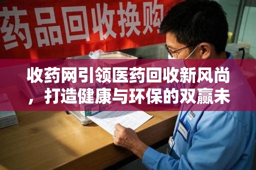 漳州收药网引领医药回收新风尚，打造健康与环保的双赢未来