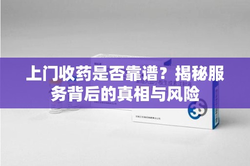 漳州上门收药是否靠谱？揭秘服务背后的真相与风险