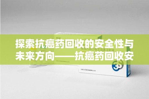 漳州探索抗癌药回收的安全性与未来方向——抗癌药回收安全吗