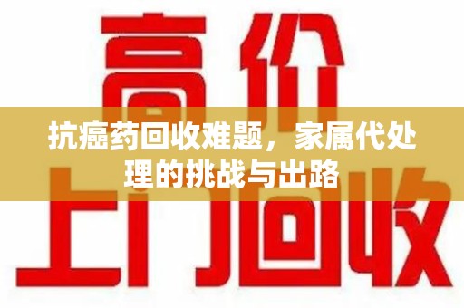 漳州抗癌药回收难题，家属代处理的挑战与出路