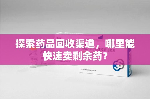 漳州探索药品回收渠道，哪里能快速卖剩余药？