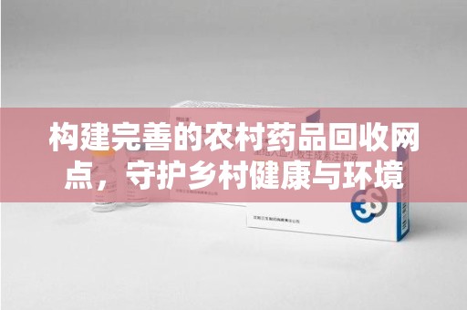漳州构建完善的农村药品回收网点，守护乡村健康与环境