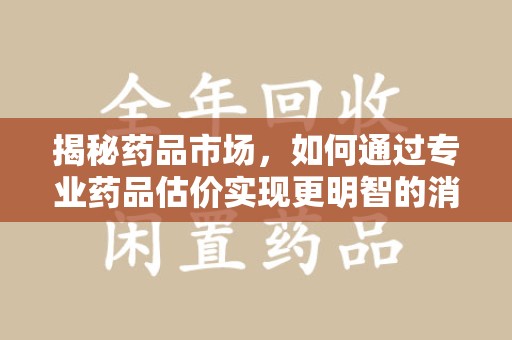 漳州揭秘药品市场，如何通过专业药品估价实现更明智的消费决策