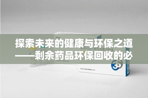 漳州探索未来的健康与环保之道——剩余药品环保回收的必要性与实践