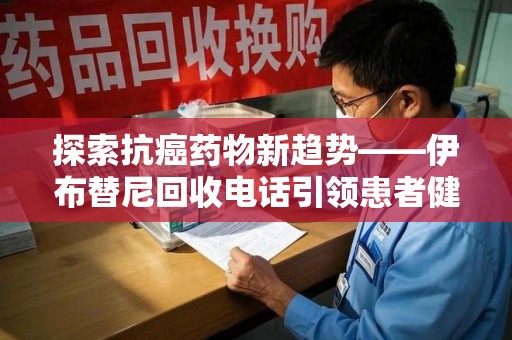 漳州探索抗癌药物新趋势——伊布替尼回收电话引领患者健康管理新篇章