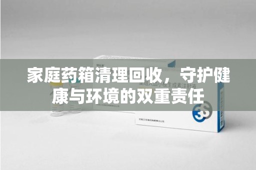 漳州家庭药箱清理回收，守护健康与环境的双重责任