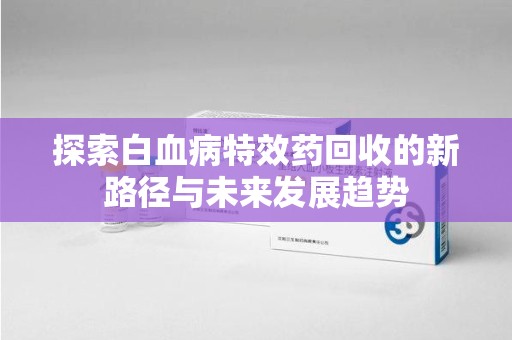 漳州探索白血病特效药回收的新路径与未来发展趋势