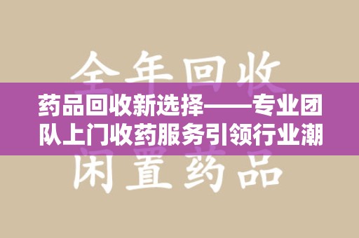 漳州药品回收新选择——专业团队上门收药服务引领行业潮流
