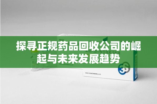 漳州探寻正规药品回收公司的崛起与未来发展趋势