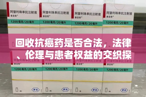 漳州回收抗癌药是否合法，法律、伦理与患者权益的交织探讨