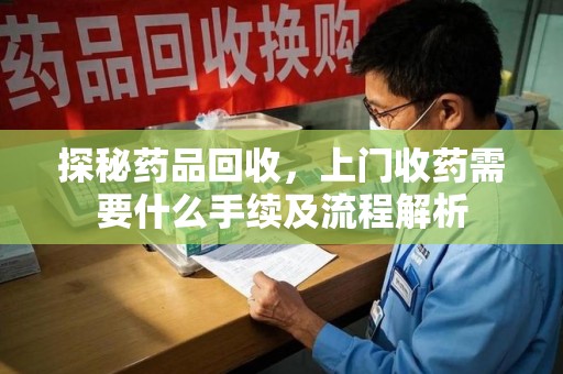 漳州探秘药品回收，上门收药需要什么手续及流程解析