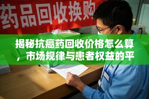 漳州揭秘抗癌药回收价格怎么算，市场规律与患者权益的平衡点