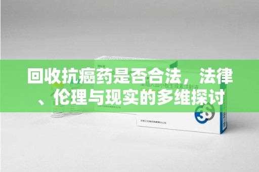 漳州回收抗癌药是否合法，法律、伦理与现实的多维探讨