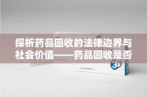 漳州探析药品回收的法律边界与社会价值——药品回收是否合法之辩