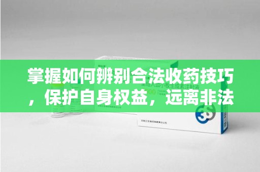 漳州掌握如何辨别合法收药技巧，保护自身权益，远离非法交易