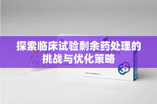 漳州探索临床试验剩余药处理的挑战与优化策略