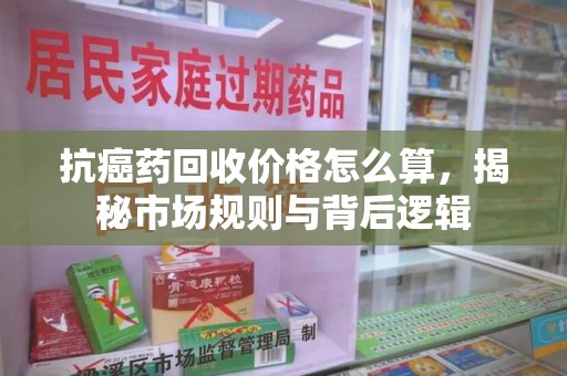 漳州抗癌药回收价格怎么算，揭秘市场规则与背后逻辑