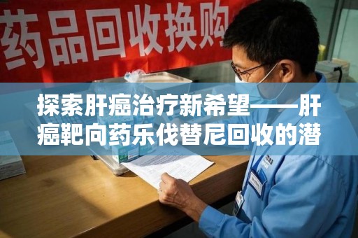 漳州探索肝癌治疗新希望——肝癌靶向药乐伐替尼回收的潜力与价值