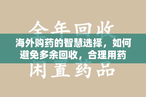 漳州海外购药的智慧选择，如何避免多余回收，合理用药