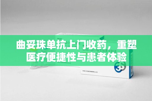 漳州曲妥珠单抗上门收药，重塑医疗便捷性与患者体验