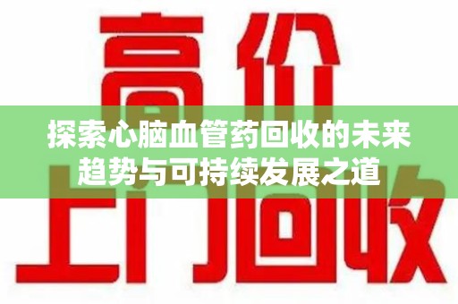 漳州探索心脑血管药回收的未来趋势与可持续发展之道