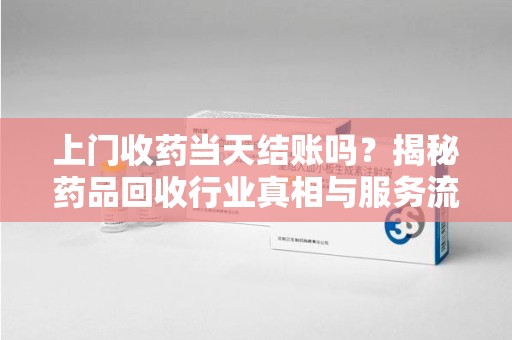 漳州上门收药当天结账吗？揭秘药品回收行业真相与服务流程