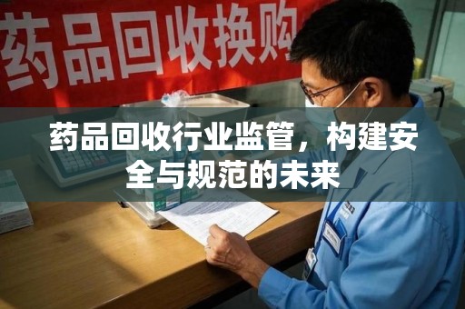 漳州药品回收行业监管，构建安全与规范的未来