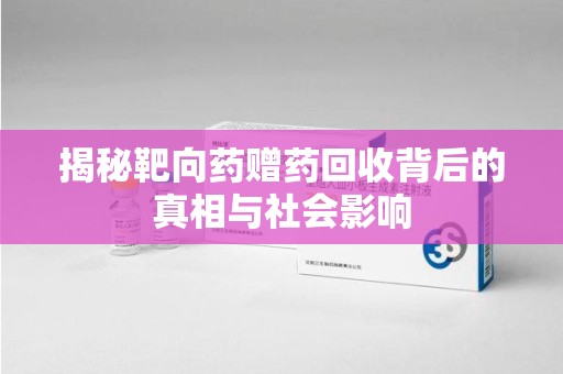 漳州揭秘靶向药赠药回收背后的真相与社会影响